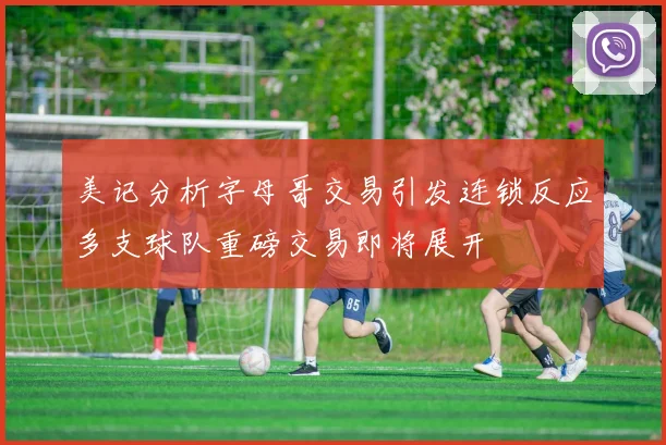 美记分析字母哥交易引发连锁反应多支球队重磅交易即将展开