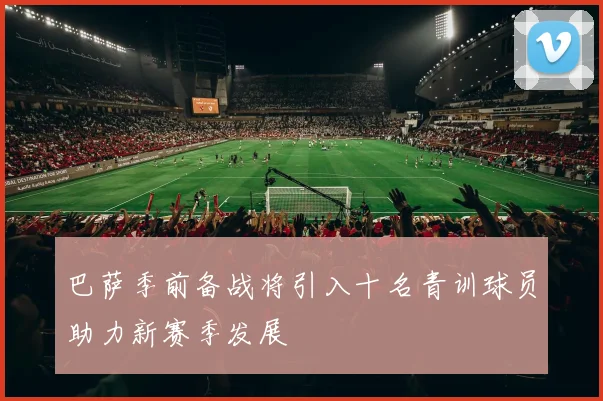 巴萨季前备战将引入十名青训球员助力新赛季发展