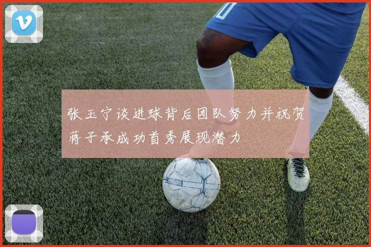 张玉宁谈进球背后团队努力并祝贺蒋子承成功首秀展现潜力