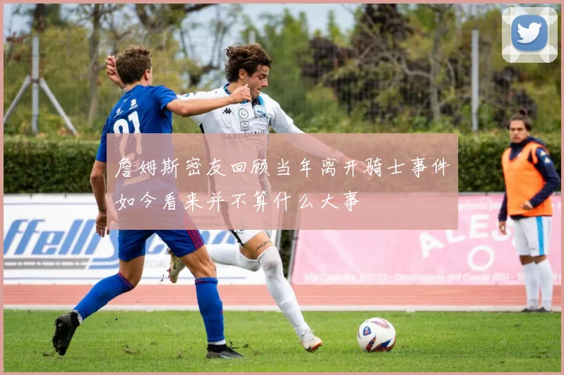 詹姆斯密友回顾当年离开骑士事件如今看来并不算什么大事