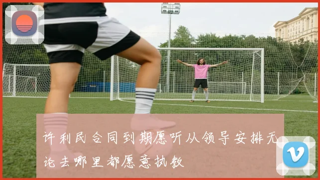 许利民合同到期愿听从领导安排无论去哪里都愿意执教