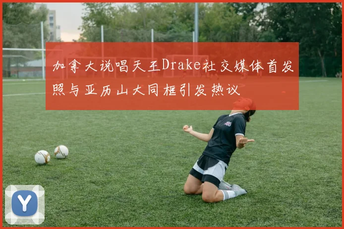 加拿大说唱天王Drake社交媒体首发照与亚历山大同框引发热议