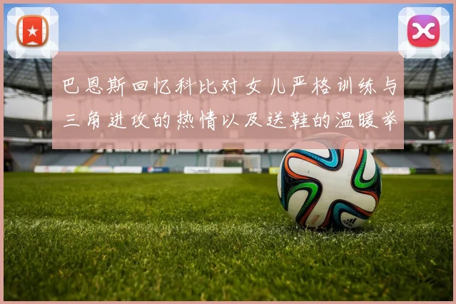 巴恩斯回忆科比对女儿严格训练与三角进攻的热情以及送鞋的温暖举动