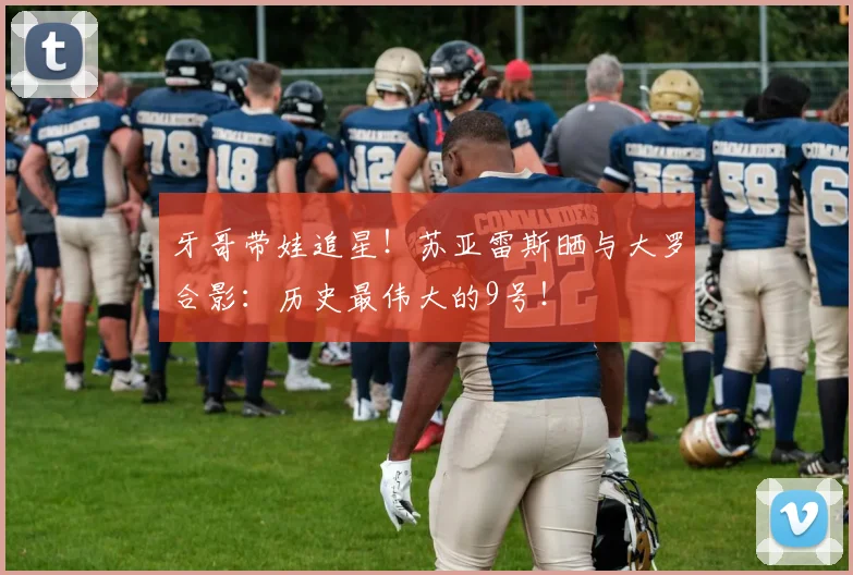牙哥带娃追星！苏亚雷斯晒与大罗合影：历史最伟大的9号！
