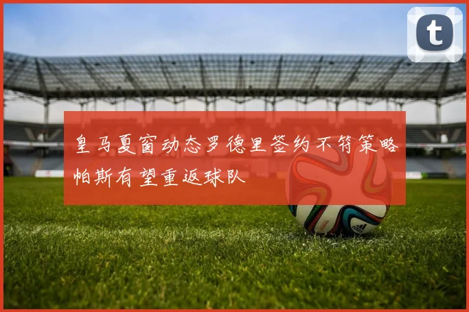皇马夏窗动态罗德里签约不符策略帕斯有望重返球队