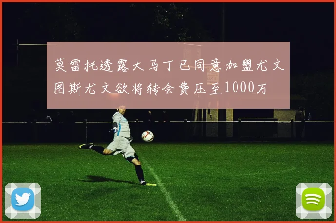 莫雷托透露大马丁已同意加盟尤文图斯尤文欲将转会费压至1000万
