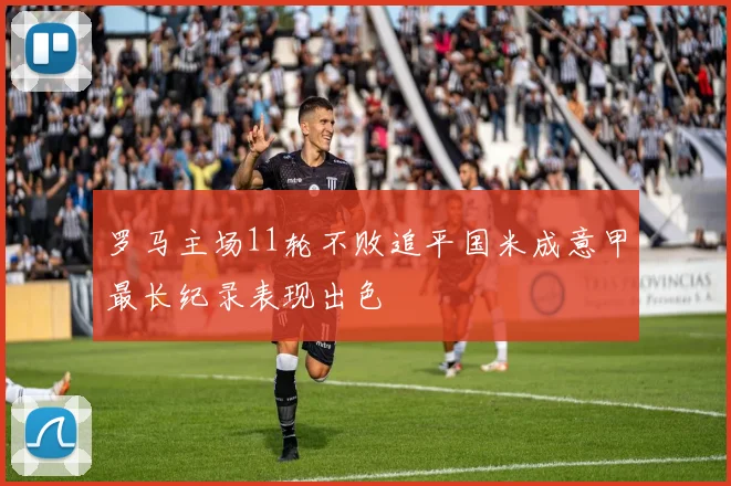 罗马主场11轮不败追平国米成意甲最长纪录表现出色