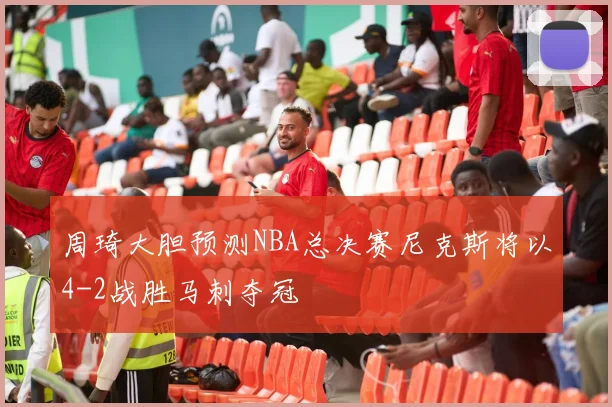 周琦大胆预测NBA总决赛尼克斯将以4-2战胜马刺夺冠