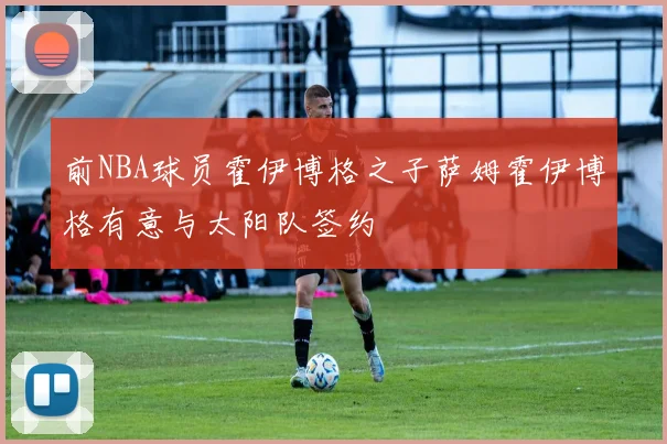 前NBA球员霍伊博格之子萨姆霍伊博格有意与太阳队签约