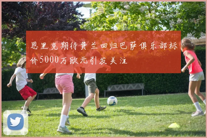 恩里克期待费兰回归巴萨俱乐部标价5000万欧元引发关注