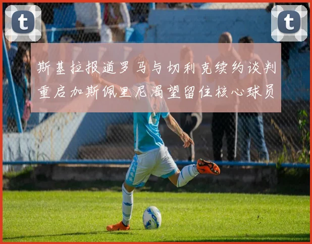 斯基拉报道罗马与切利克续约谈判重启加斯佩里尼渴望留住核心球员
