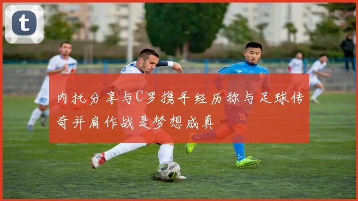 内托分享与C罗携手经历称与足球传奇并肩作战是梦想成真