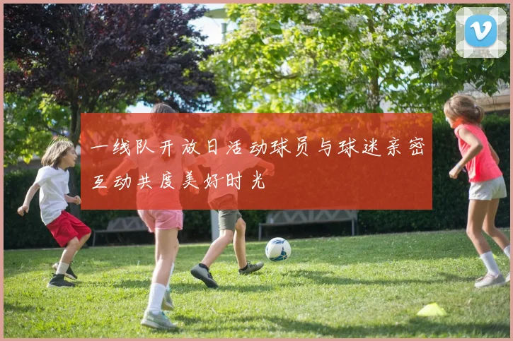 一线队开放日活动球员与球迷亲密互动共度美好时光