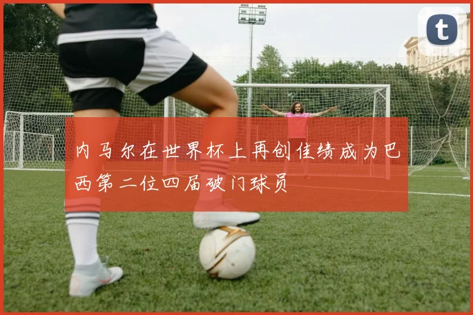 内马尔在世界杯上再创佳绩成为巴西第二位四届破门球员