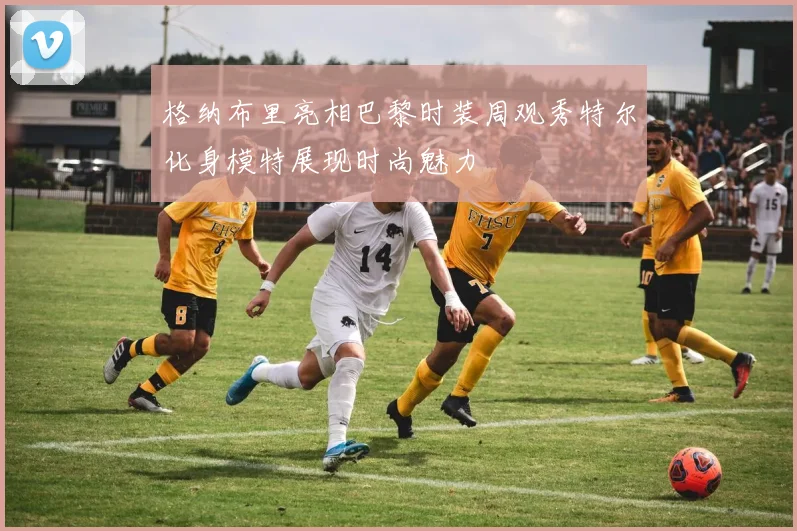 格纳布里亮相巴黎时装周观秀特尔化身模特展现时尚魅力