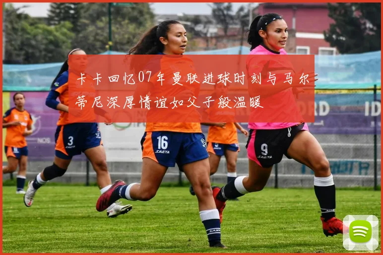 卡卡回忆07年曼联进球时刻与马尔蒂尼深厚情谊如父子般温暖