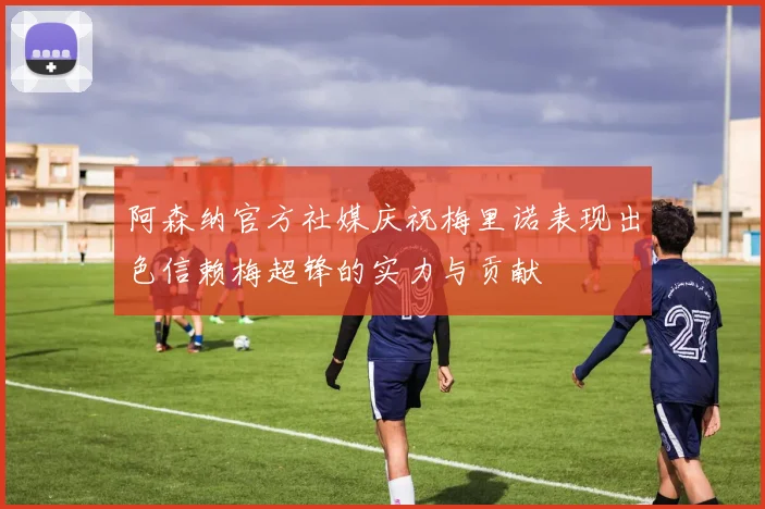 阿森纳官方社媒庆祝梅里诺表现出色信赖梅超锋的实力与贡献