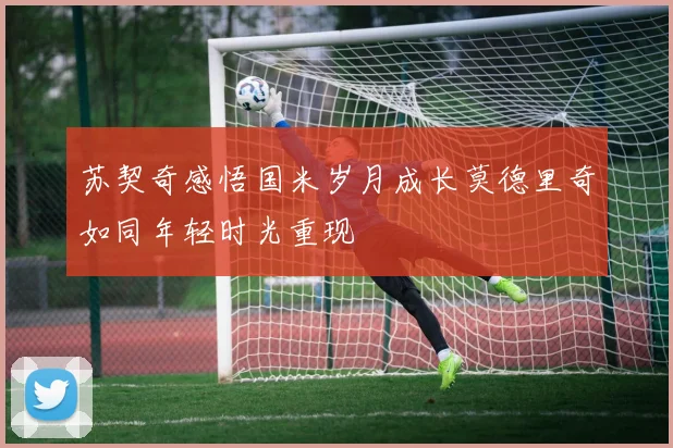 苏契奇感悟国米岁月成长莫德里奇如同年轻时光重现